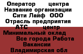 Оператор Call-центра › Название организации ­ Сити Лайф, ООО › Отрасль предприятия ­ АТС, call-центр › Минимальный оклад ­ 24 000 - Все города Работа » Вакансии   . Владимирская обл.,Муромский р-н